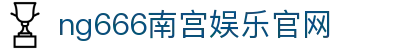 ng666南宫娱乐官网|ng666网娱乐 - (中国)雅安ng666南宫娱乐官网发展有限责任公司欢迎您